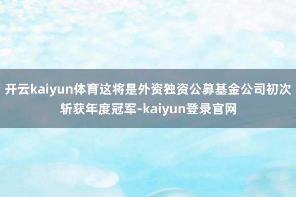 开云kaiyun体育这将是外资独资公募基金公司初次斩获年度冠军-kaiyun登录官网