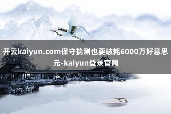 开云kaiyun.com保守揣测也要破耗6000万好意思元-kaiyun登录官网