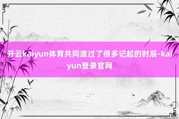 开云kaiyun体育共同渡过了很多记起的时辰-kaiyun登录官网