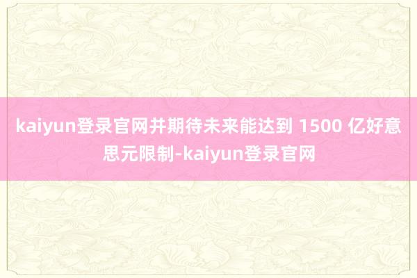 kaiyun登录官网并期待未来能达到 1500 亿好意思元限制-kaiyun登录官网