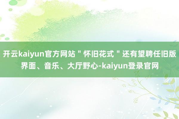 开云kaiyun官方网站＂怀旧花式＂还有望聘任旧版界面、音乐、大厅野心-kaiyun登录官网