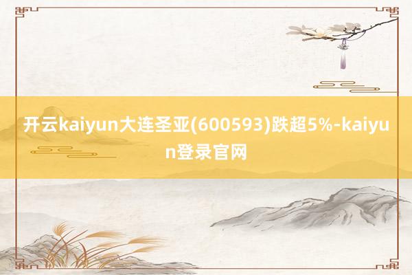 开云kaiyun大连圣亚(600593)跌超5%-kaiyun登录官网