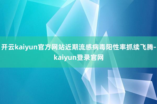 开云kaiyun官方网站近期流感病毒阳性率抓续飞腾-kaiyun登录官网