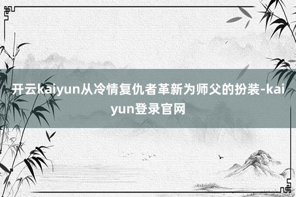 开云kaiyun从冷情复仇者革新为师父的扮装-kaiyun登录官网