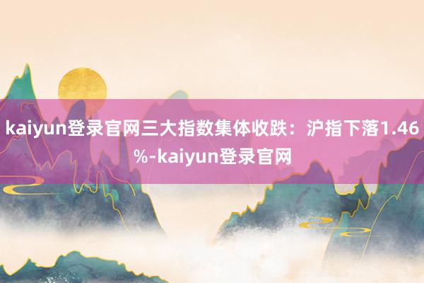 kaiyun登录官网三大指数集体收跌：沪指下落1.46%-kaiyun登录官网