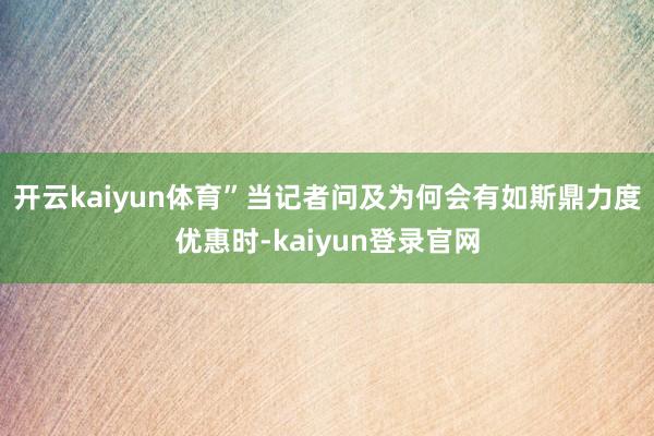 开云kaiyun体育”当记者问及为何会有如斯鼎力度优惠时-kaiyun登录官网