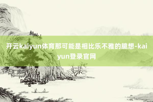 开云kaiyun体育那可能是相比乐不雅的臆想-kaiyun登录官网