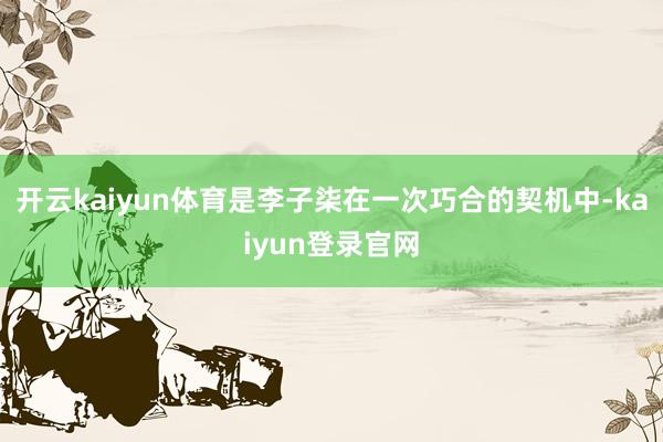 开云kaiyun体育是李子柒在一次巧合的契机中-kaiyun登录官网