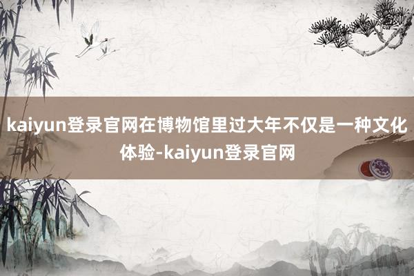 kaiyun登录官网在博物馆里过大年不仅是一种文化体验-kaiyun登录官网