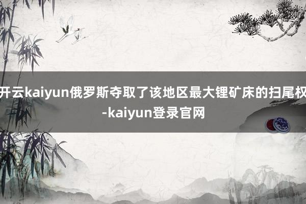 开云kaiyun俄罗斯夺取了该地区最大锂矿床的扫尾权-kaiyun登录官网