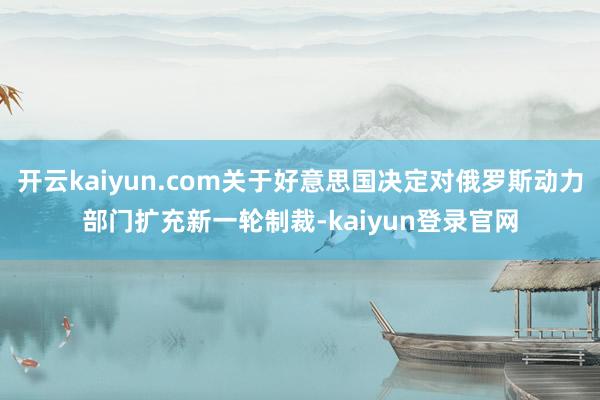 开云kaiyun.com关于好意思国决定对俄罗斯动力部门扩充新一轮制裁-kaiyun登录官网