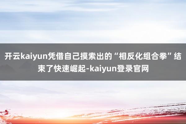 开云kaiyun凭借自己摸索出的“相反化组合拳”结束了快速崛起-kaiyun登录官网