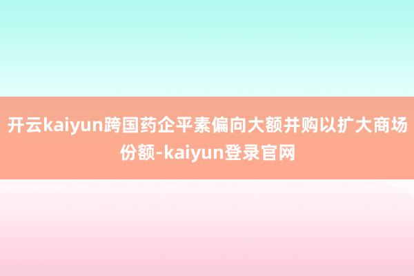 开云kaiyun跨国药企平素偏向大额并购以扩大商场份额-kaiyun登录官网