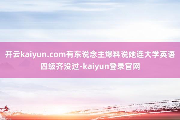 开云kaiyun.com有东说念主爆料说她连大学英语四级齐没过-kaiyun登录官网