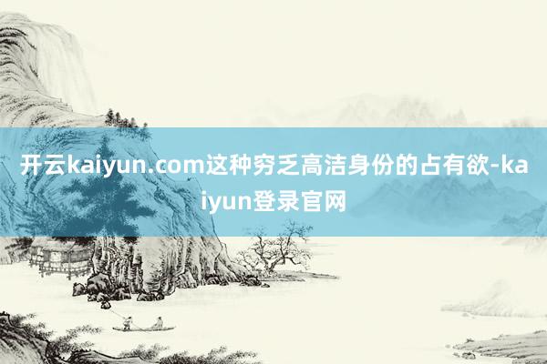 开云kaiyun.com这种穷乏高洁身份的占有欲-kaiyun登录官网