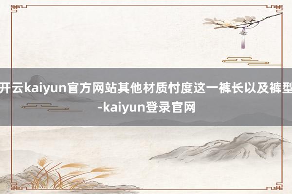 开云kaiyun官方网站其他材质忖度这一裤长以及裤型-kaiyun登录官网