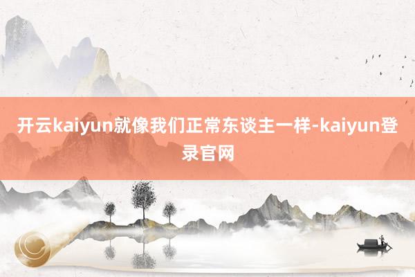 开云kaiyun就像我们正常东谈主一样-kaiyun登录官网
