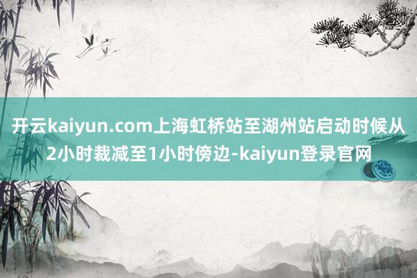 开云kaiyun.com上海虹桥站至湖州站启动时候从2小时裁减至1小时傍边-kaiyun登录官网