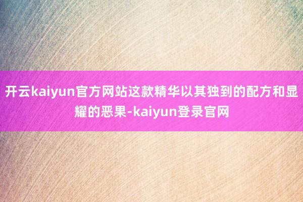 开云kaiyun官方网站这款精华以其独到的配方和显耀的恶果-kaiyun登录官网