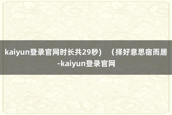 kaiyun登录官网时长共29秒)   （择好意思宿而居-kaiyun登录官网