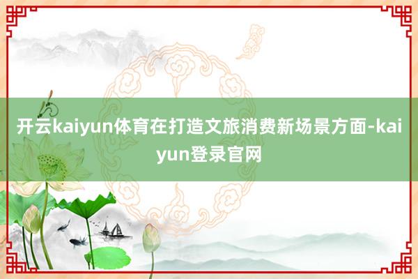 开云kaiyun体育在打造文旅消费新场景方面-kaiyun登录官网