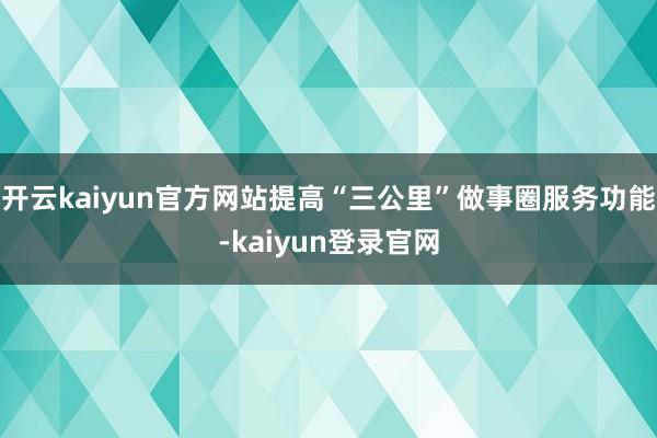 开云kaiyun官方网站提高“三公里”做事圈服务功能-kaiyun登录官网
