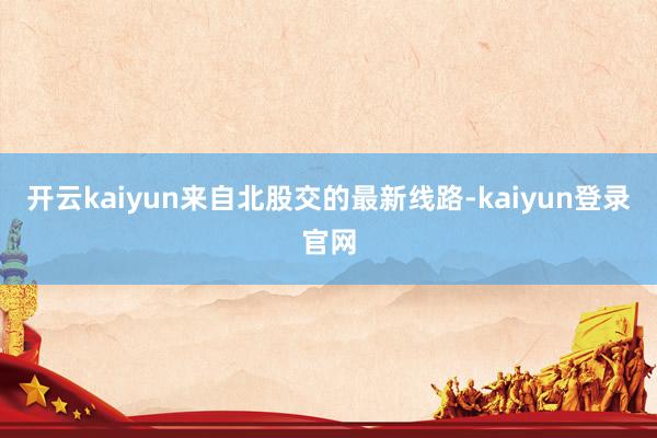 开云kaiyun　　来自北股交的最新线路-kaiyun登录官网