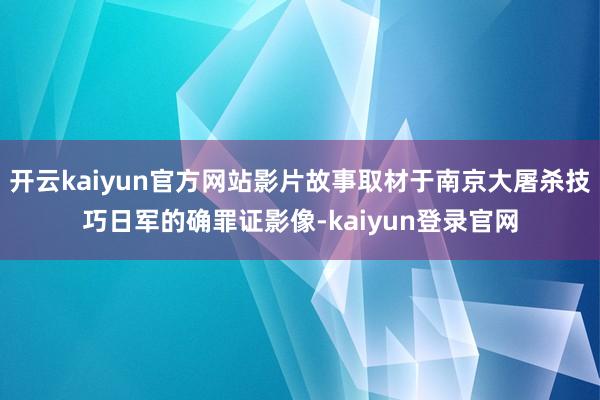 开云kaiyun官方网站影片故事取材于南京大屠杀技巧日军的确罪证影像-kaiyun登录官网