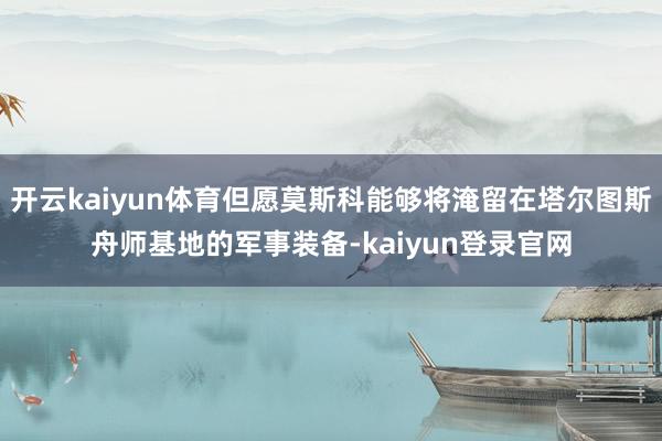 开云kaiyun体育但愿莫斯科能够将淹留在塔尔图斯舟师基地的军事装备-kaiyun登录官网