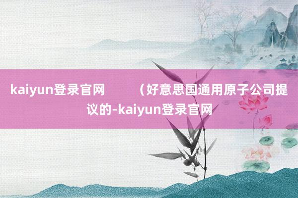 kaiyun登录官网        （好意思国通用原子公司提议的-kaiyun登录官网