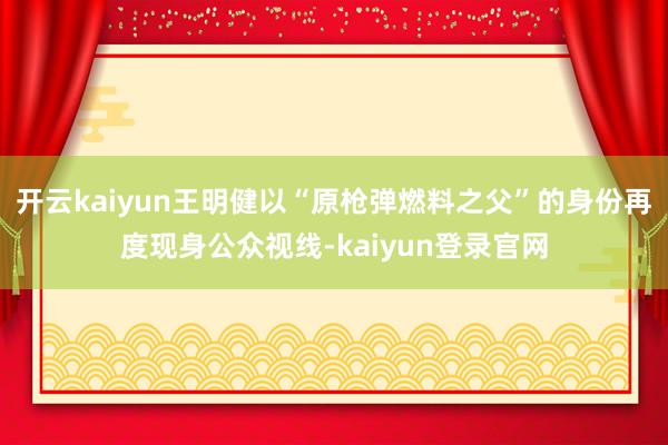 开云kaiyun王明健以“原枪弹燃料之父”的身份再度现身公众视线-kaiyun登录官网