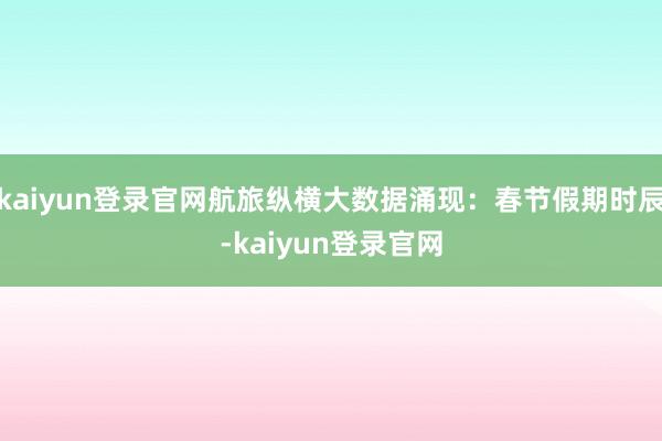 kaiyun登录官网航旅纵横大数据涌现：春节假期时辰-kaiyun登录官网