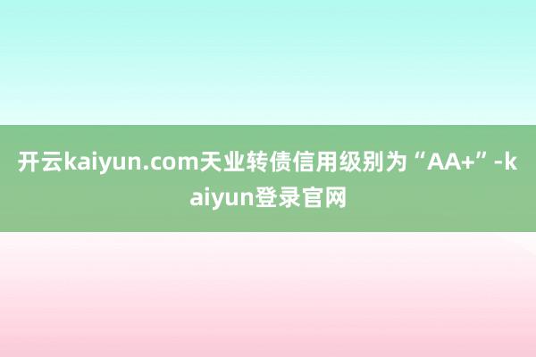 开云kaiyun.com天业转债信用级别为“AA+”-kaiyun登录官网