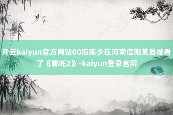 开云kaiyun官方网站00后陈少在河南信阳某县城看了《哪吒2》-kaiyun登录官网