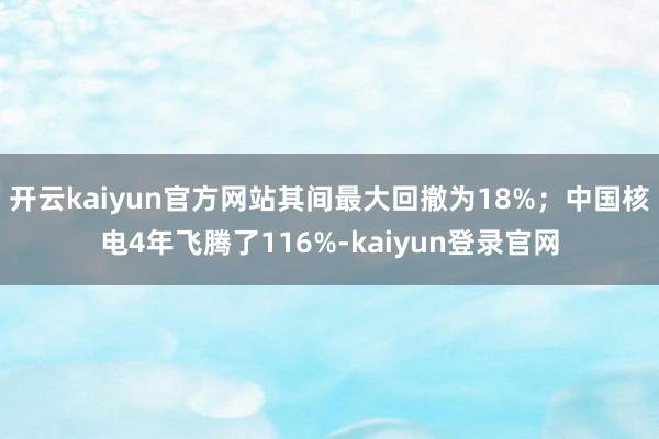 开云kaiyun官方网站其间最大回撤为18%；中国核电4年飞腾了116%-kaiyun登录官网