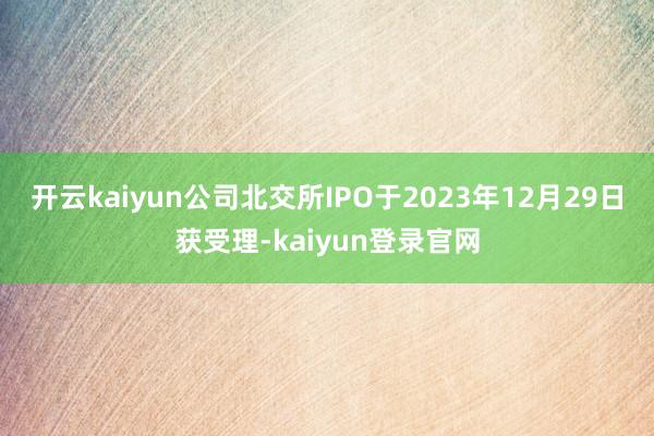 开云kaiyun公司北交所IPO于2023年12月29日获受理-kaiyun登录官网
