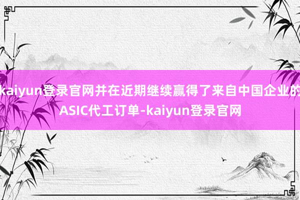 kaiyun登录官网并在近期继续赢得了来自中国企业的ASIC代工订单-kaiyun登录官网
