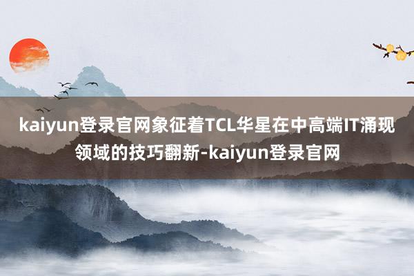 kaiyun登录官网象征着TCL华星在中高端IT涌现领域的技巧翻新-kaiyun登录官网