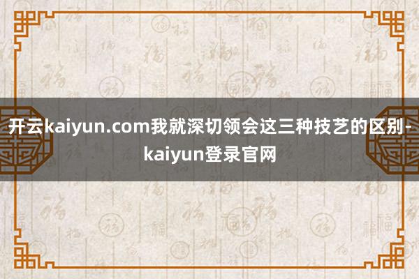 开云kaiyun.com我就深切领会这三种技艺的区别-kaiyun登录官网