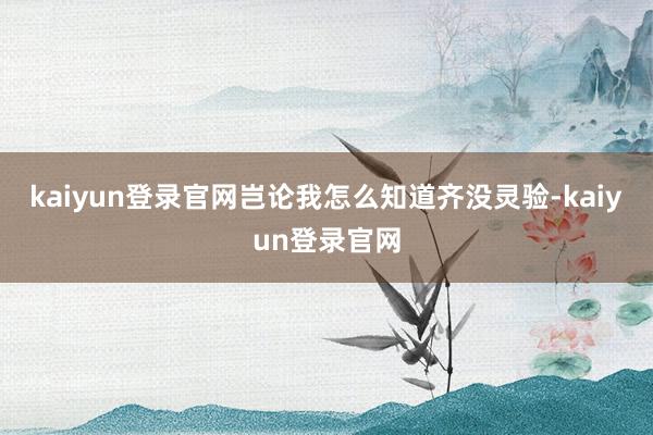 kaiyun登录官网岂论我怎么知道齐没灵验-kaiyun登录官网