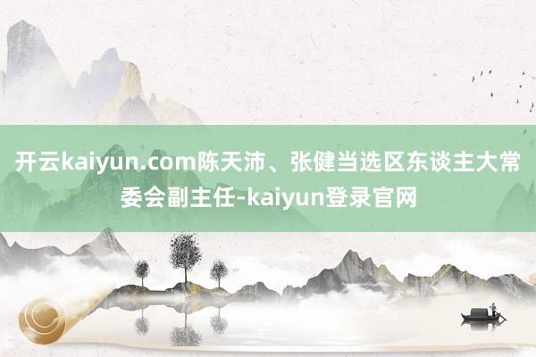 开云kaiyun.com陈天沛、张健当选区东谈主大常委会副主任-kaiyun登录官网