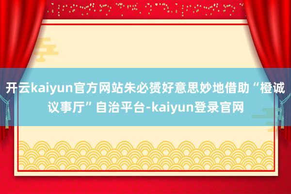 开云kaiyun官方网站朱必赟好意思妙地借助“橙诚议事厅”自治平台-kaiyun登录官网