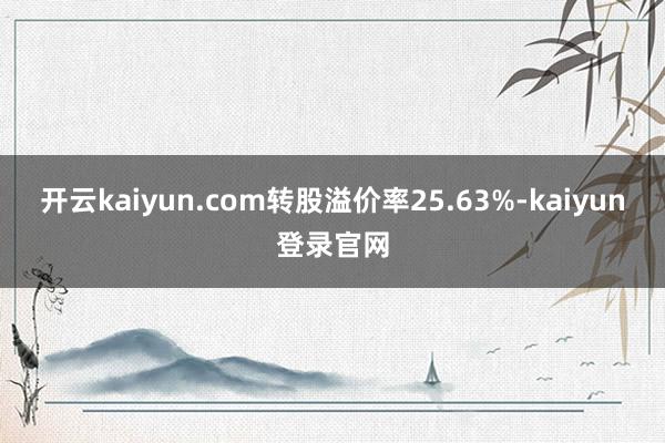 开云kaiyun.com转股溢价率25.63%-kaiyun登录官网