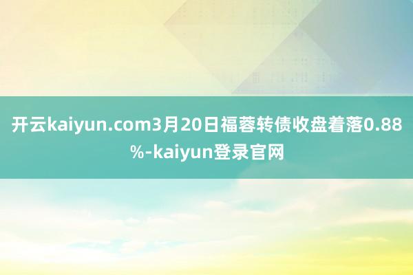 开云kaiyun.com3月20日福蓉转债收盘着落0.88%-kaiyun登录官网