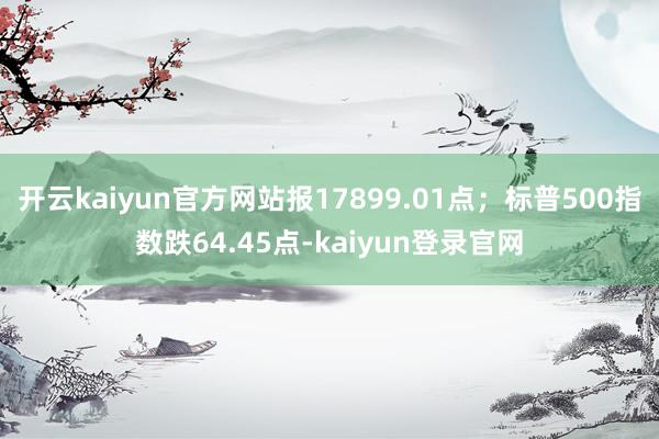 开云kaiyun官方网站报17899.01点；标普500指数跌64.45点-kaiyun登录官网