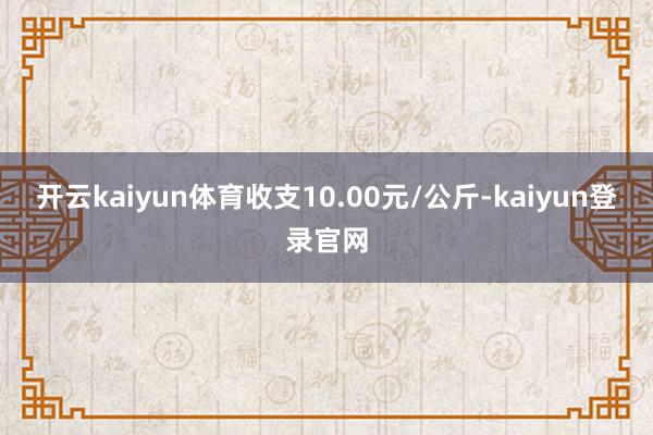 开云kaiyun体育收支10.00元/公斤-kaiyun登录官网