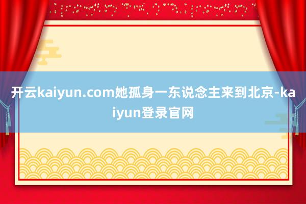 开云kaiyun.com她孤身一东说念主来到北京-kaiyun登录官网