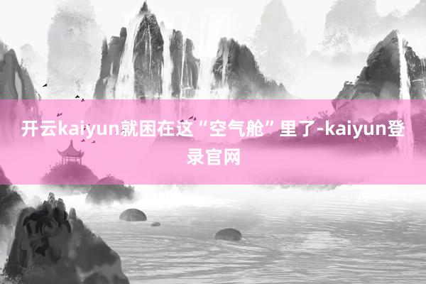 开云kaiyun就困在这“空气舱”里了-kaiyun登录官网