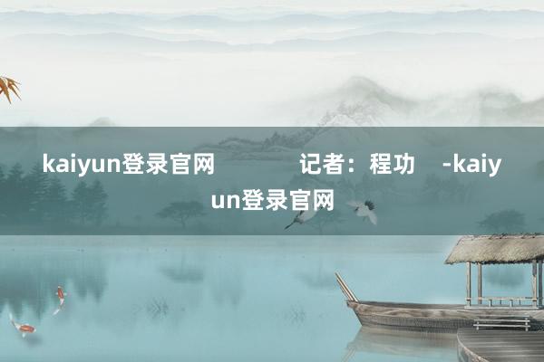 kaiyun登录官网             记者：程功    -kaiyun登录官网