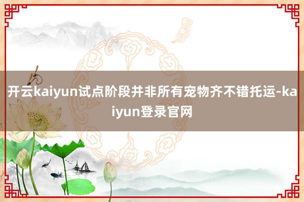 开云kaiyun试点阶段并非所有宠物齐不错托运-kaiyun登录官网